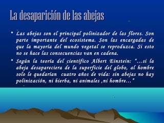 La desaparición de las abejas
• Las abejas son el principal polinizador de las flores. Son
parte importante del ecosistema. Son las encargadas de
que la mayoría del mundo vegetal se reproduzca. Si esto
no se hace las consecuencias van en cadena.
• Según la teoría del científico Albert Einstein: “…si la
abeja desapareciera de la superficie del globo, al hombre
solo le quedarían cuatro años de vida: sin abejas no hay
polinización, ni hierba, ni animales ,ni hombre…”

 