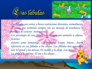 Las fábulas
Las fábulas son cortas y breves narraciones literarias, normalmente
en verso, que terminan siempre con un mensaje de enseñanza o
moraleja de carácter instructivo.
Los personajes de una fábula casi siempre son animales u objetos
ficticios.
Autores como Samaniego, La Fontaine, Esopo, Iriarte…hacen
referencia en sus fábulas a las abejas. Las fábulas más conocidas
son: El panal y las moscas, El cuclillo y la abeja, Las moscas,
La abeja y la paloma, El oso y las abejas….

 