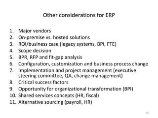 Other considerations for ERP

1.    Major vendors
2.    On-premise vs. hosted solutions
3.    ROI/business case (legacy systems, BPI, FTE)
4.    Scope decision
5.    BPR, RFP and fit-gap analysis
6.    Configuration, customization and business process change
7.    Implementation and project management (executive
      steering committee, QA, change management)
8.    Critical success factors
9.    Opportunity for organizational transformation (BPI)
10.   Shared services concepts (HR, fiscal)
11.   Alternative sourcing (payroll, HR)
                                                            10
 