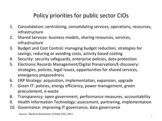 Policy priorities for public sector CIOs
1.  Consolidation: centralizing, consolidating services, operations, resources,
    infrastructure
2. Shared Services: business models, sharing resources, services,
    infrastructure
3. Budget and Cost Control: managing budget reduction, strategies for
    savings, reducing or avoiding costs, activity based costing
4. Security: security safeguards, enterprise policies, data protection
5. Electronic Records Management/Digital Preservation/E-discovery:
    strategies, policies, legal issues, opportunities for shared services,
    emergency preparedness
6. ERP Strategy: acquisition, implementation, expansion, upgrade
7. Green IT: policies, energy efficiency, power management, green
    procurement, e-waste
8. Transparency: open government, performance measures, accountability
9. Health Information Technology: assessment, partnering, implementation
10. Governance: improving IT governance, data governance
     Source: National Association of State CIOs, 2011
                                                                              3
 