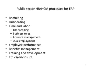 Public sector HR/HCM processes for ERP

• Recruiting
• Onboarding
• Time and labor
    –   Timekeeping
    –   Business rules
    –   Absence management
    –   Dual employment
•   Employee performance
•   Benefits management
•   Training and development
•   Ethics/disclosure

                                                   9
 