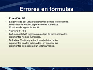 • Error #¡VALOR!
• Es generado por utilizar argumentos de tipo texto cuando
en realidad la función espera valores numéricos.
Considera la siguiente función:
• =SUMA("a", "b")
• La función SUMA regresará este tipo de error porque los
argumentos no nos numéricos.
• Solución: Verifica que los tipos de datos de los
argumentos son los adecuados, en especial los
argumentos que esperan un valor numérico.
Errores en fórmulas
 