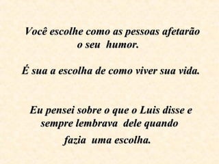     Você escolhe como as pessoas afetarão Você escolhe como as pessoas afetarão 
o seu  humor. o seu  humor. 
  
 É sua a escolha de como viver sua vida.  É sua a escolha de como viver sua vida. 
  
  
 Eu pensei sobre o que o Luis disse e  Eu pensei sobre o que o Luis disse e 
sempre lembrava  dele quando sempre lembrava  dele quando 
fazia  uma escolha.fazia  uma escolha.
 
