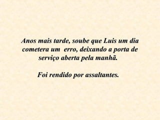 Anos mais tarde, soube que Luis um dia Anos mais tarde, soube que Luis um dia 
cometera um  erro, deixando a porta de cometera um  erro, deixando a porta de 
serviço aberta pela manhã.  serviço aberta pela manhã.  
Foi rendido por assaltantes.  Foi rendido por assaltantes.  
    
 