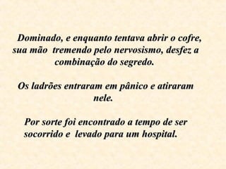       Dominado, e enquanto tentava abrir o cofre, Dominado, e enquanto tentava abrir o cofre, 
sua mão  tremendo pelo nervosismo, desfez a sua mão  tremendo pelo nervosismo, desfez a 
combinação do segredo. combinação do segredo. 
  
Os ladrões entraram em pânico e atiraram Os ladrões entraram em pânico e atiraram 
nele.  nele.  
Por sorte foi encontrado a tempo de ser Por sorte foi encontrado a tempo de ser 
socorrido e  levado para um hospitalsocorrido e  levado para um hospital.    .    
 