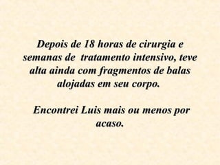 Depois de 18 horas de cirurgia e Depois de 18 horas de cirurgia e 
semanas de  tratamento intensivo, teve semanas de  tratamento intensivo, teve 
alta ainda com fragmentos de balas alta ainda com fragmentos de balas 
alojadas em seu corpo. alojadas em seu corpo. 
  
 Encontrei Luis mais ou menos por  Encontrei Luis mais ou menos por 
acaso.acaso.
 