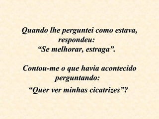 Quando lhe perguntei como estava, Quando lhe perguntei como estava, 
respondeu:   respondeu:   
“Se melhorar, estraga”.   “Se melhorar, estraga”.   
Contou-me o que havia acontecido Contou-me o que havia acontecido 
perguntando:  perguntando:  
“Quer ver minhas cicatrizes”?“Quer ver minhas cicatrizes”?
 