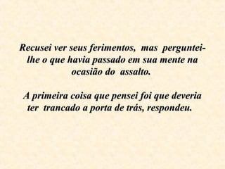 Recusei ver seus ferimentos, mas perguntei-Recusei ver seus ferimentos, mas perguntei-
lhe o que havia passado em sua mente nalhe o que havia passado em sua mente na
ocasião do assalto.ocasião do assalto.
A primeira coisa que pensei foi que deveriaA primeira coisa que pensei foi que deveria
ter trancado a porta de trás, respondeu.ter trancado a porta de trás, respondeu.
 