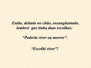 Então, deitado no chão, ensangüentado,Então, deitado no chão, ensangüentado,
lembrei que tinha duas escolhas:lembrei que tinha duas escolhas:
“Poderia viver ou morrer”.“Poderia viver ou morrer”.
“Escolhi viver”!“Escolhi viver”!
 
