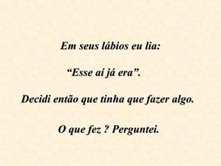 Em seus lábios eu lia:Em seus lábios eu lia:
“Esse aí já era”.“Esse aí já era”.
Decidi então que tinha que fazer algo.Decidi então que tinha que fazer algo.
O que fez ? Perguntei.O que fez ? Perguntei.
 