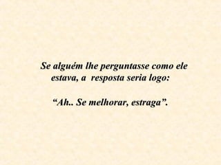 Se alguém lhe perguntasse como ele Se alguém lhe perguntasse como ele 
estava, a  resposta seria logo:estava, a  resposta seria logo:
    
  “Ah.. Se melhorar, estraga”.  “Ah.. Se melhorar, estraga”.
 