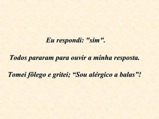 Eu respondi: "sim".Eu respondi: "sim".
Todos pararam para ouvir a minha resposta.Todos pararam para ouvir a minha resposta.
Tomei fôlego e gritei; “Sou alérgico a balas”!Tomei fôlego e gritei; “Sou alérgico a balas”!
 