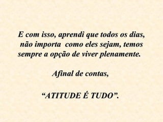 E com isso, aprendi que todos os dias,E com isso, aprendi que todos os dias,
não importa como eles sejam, temosnão importa como eles sejam, temos
sempre a opção de viver plenamente.sempre a opção de viver plenamente.
Afinal de contas,Afinal de contas,
“ATITUDE É TUDO”.“ATITUDE É TUDO”.
 