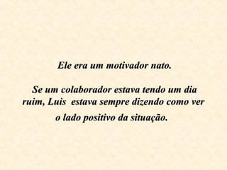   Ele era um motivador nato.Ele era um motivador nato.
    
 Se um colaborador estava tendo um dia  Se um colaborador estava tendo um dia 
ruim, Luis  estava sempre dizendo como ver ruim, Luis  estava sempre dizendo como ver 
o lado positivo da situaçãoo lado positivo da situação..
 