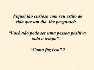   Fiquei tão curioso com seu estilo de Fiquei tão curioso com seu estilo de 
vida que um dia  lhe perguntei:  vida que um dia  lhe perguntei:  
      
“Você não pode ser uma pessoa positiva “Você não pode ser uma pessoa positiva 
todo o tempo”.  todo o tempo”.  
   “Como faz isso” ?     “Como faz isso” ?  
 