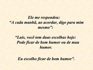 Ele me respondeu:     Ele me respondeu:     
“A cada manhã, ao acordar, digo para mim “A cada manhã, ao acordar, digo para mim 
mesmo”:  mesmo”:  
  
“Luis, você tem duas escolhas hoje:  “Luis, você tem duas escolhas hoje:  
   Pode ficar de bom humor ou de mau    Pode ficar de bom humor ou de mau 
humor. humor. 
  
 Eu escolho ficar de bom humor”. Eu escolho ficar de bom humor”.
 