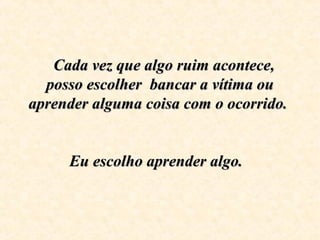 Cada vez que algo ruim acontece, Cada vez que algo ruim acontece, 
posso escolher  bancar a vítima ou posso escolher  bancar a vítima ou 
aprender alguma coisa com o ocorrido.  aprender alguma coisa com o ocorrido.  
  
Eu escolho aprender algo.  Eu escolho aprender algo.  
  
 