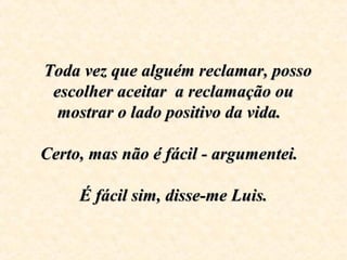     Toda vez que alguém reclamar, posso Toda vez que alguém reclamar, posso 
escolher aceitar  a reclamação ou escolher aceitar  a reclamação ou 
mostrar o lado positivo da vida.  mostrar o lado positivo da vida.  
  
Certo, mas não é fácil - argumentei.  Certo, mas não é fácil - argumentei.  
  
  É fácil sim, disse-me Luis.  É fácil sim, disse-me Luis.
 