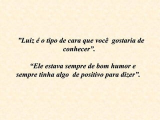   ” Luiz é o tipo de cara que você  gostaria de conhecer”.     “Ele estava sempre de bom humor e sempre tinha algo  de positivo para dizer”.      