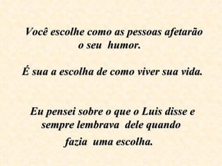    Você escolhe como as pessoas afetarão o seu  humor.     É sua a escolha de como viver sua vida.     Eu pensei sobre o que o Luis disse e sempre lembrava  dele quando fazia  uma escolha.   