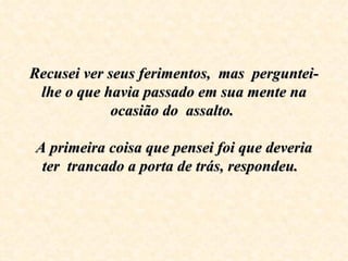 Recusei ver seus ferimentos,  mas  perguntei-lhe o que havia passado em sua mente na ocasião do  assalto.    A primeira coisa que pensei foi que deveria ter  trancado a porta de trás, respondeu.   