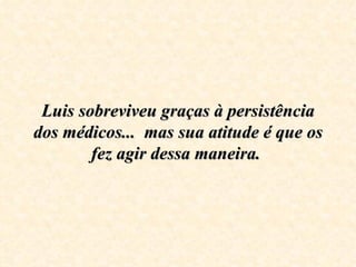 Luis sobreviveu graças à persistência dos médicos...  mas sua atitude é que os fez agir dessa maneira.  