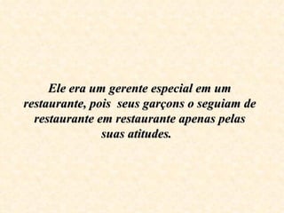 Ele era um gerente especial em um restaurante, pois  seus garçons o seguiam de restaurante em restaurante apenas pelas suas atitudes.  