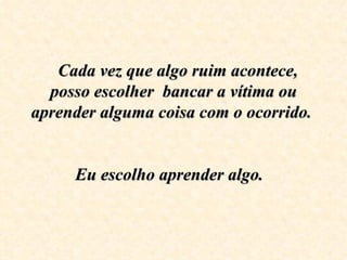   Cada vez que algo ruim acontece, posso escolher  bancar a vítima ou aprender alguma coisa com o ocorrido.    Eu escolho aprender algo.    