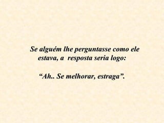     Se alguém lhe perguntasse como ele estava, a  resposta seria logo:     “Ah.. Se melhorar, estraga”.   