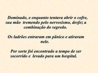     Dominado, e enquanto tentava abrir o cofre, sua mão  tremendo pelo nervosismo, desfez a combinação do segredo.    Os ladrões entraram em pânico e atiraram nele.  Por sorte foi encontrado a tempo de ser socorrido e  levado para um hospital .  