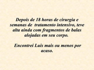Depois de 18 horas de cirurgia e semanas de  tratamento intensivo, teve alta ainda com fragmentos de balas alojadas em seu corpo.     Encontrei Luis mais ou menos por acaso. 