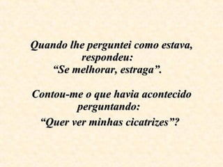 Quando lhe perguntei como estava, respondeu:  “Se melhorar, estraga”.  Contou-me o que havia acontecido perguntando:  “Quer ver minhas cicatrizes”?   