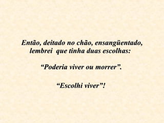 Então, deitado no chão, ensangüentado, lembrei  que tinha duas escolhas:    “Poderia viver ou morrer”.  “Escolhi viver”!   