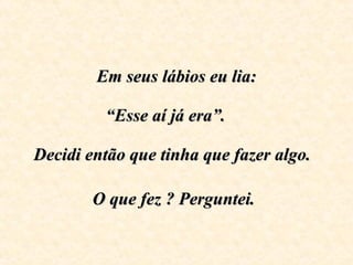 Em seus lábios eu lia:   “Esse aí já era”.      Decidi então que tinha que fazer algo.  O que fez ? Perguntei.   