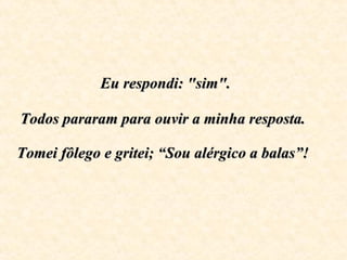   Eu respondi: "sim".  Todos pararam para ouvir a minha resposta.  Tomei fôlego e gritei; “Sou alérgico a balas”!   