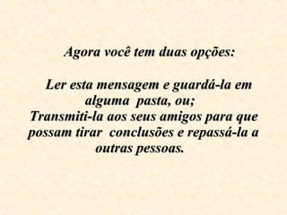      Agora você tem duas opções:      Ler esta mensagem e guardá-la em alguma  pasta, ou;  Transmiti-la aos seus amigos para que possam tirar  conclusões e repassá-la a outras pessoas.   