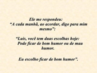 Ele me respondeu:  “A cada manhã, ao acordar, digo para mim mesmo”:    “Luis, você tem duas escolhas hoje:     Pode ficar de bom humor ou de mau humor.     Eu escolho ficar de bom humor”.   