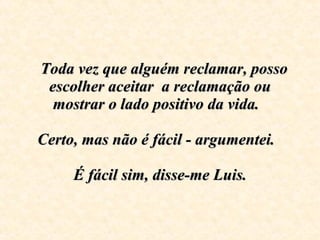    Toda vez que alguém reclamar, posso escolher aceitar  a reclamação ou mostrar o lado positivo da vida.    Certo, mas não é fácil - argumentei.      É fácil sim, disse-me Luis.   