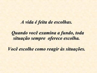 A vida é feita de escolhas.     Quando você examina a fundo, toda situação sempre  oferece escolha.  Você escolhe como reagir às situações.    