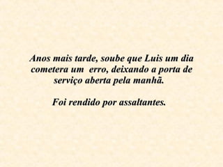 Anos mais tarde, soube que Luis um dia cometera um  erro, deixando a porta de serviço aberta pela manhã.  Foi rendido por assaltantes.     