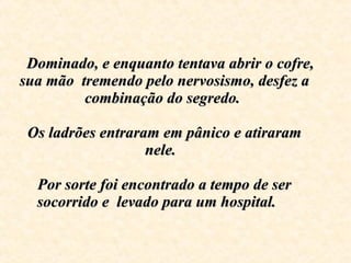     Dominado, e enquanto tentava abrir o cofre, sua mão  tremendo pelo nervosismo, desfez a combinação do segredo.    Os ladrões entraram em pânico e atiraram nele.  Por sorte foi encontrado a tempo de ser socorrido e  levado para um hospital .  