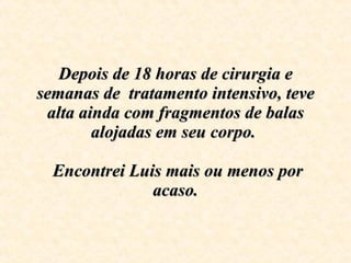 Depois de 18 horas de cirurgia e semanas de  tratamento intensivo, teve alta ainda com fragmentos de balas alojadas em seu corpo.     Encontrei Luis mais ou menos por acaso. 