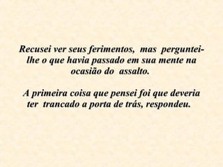 Recusei ver seus ferimentos,  mas  perguntei-lhe o que havia passado em sua mente na ocasião do  assalto.    A primeira coisa que pensei foi que deveria ter  trancado a porta de trás, respondeu.   