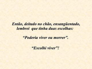 Então, deitado no chão, ensangüentado, lembrei  que tinha duas escolhas:    “Poderia viver ou morrer”.  “Escolhi viver”!   