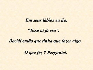 Em seus lábios eu lia:   “Esse aí já era”.      Decidi então que tinha que fazer algo.  O que fez ? Perguntei.   