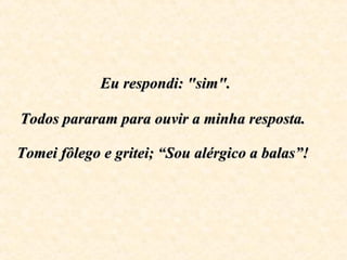  Eu respondi: "sim".  Todos pararam para ouvir a minha resposta.  Tomei fôlego e gritei; “Sou alérgico a balas”!   