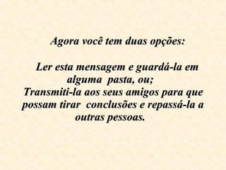      Agora você tem duas opções:      Ler esta mensagem e guardá-la em alguma  pasta, ou;  Transmiti-la aos seus amigos para que possam tirar  conclusões e repassá-la a outras pessoas.   
