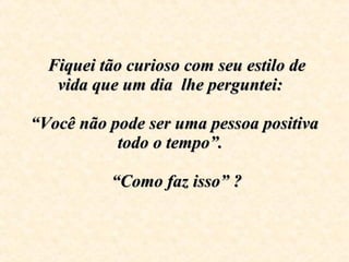 Fiquei tão curioso com seu estilo de vida que um dia  lhe perguntei:      “Você não pode ser uma pessoa positiva todo o tempo”.     “Como faz isso” ?  
