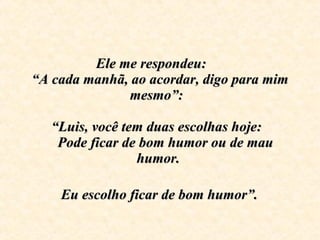 Ele me respondeu:  “A cada manhã, ao acordar, digo para mim mesmo”:    “Luis, você tem duas escolhas hoje:     Pode ficar de bom humor ou de mau humor.     Eu escolho ficar de bom humor”.   