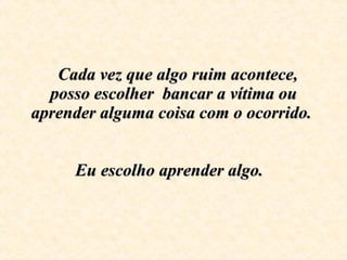   Cada vez que algo ruim acontece, posso escolher  bancar a vítima ou aprender alguma coisa com o ocorrido.    Eu escolho aprender algo.    